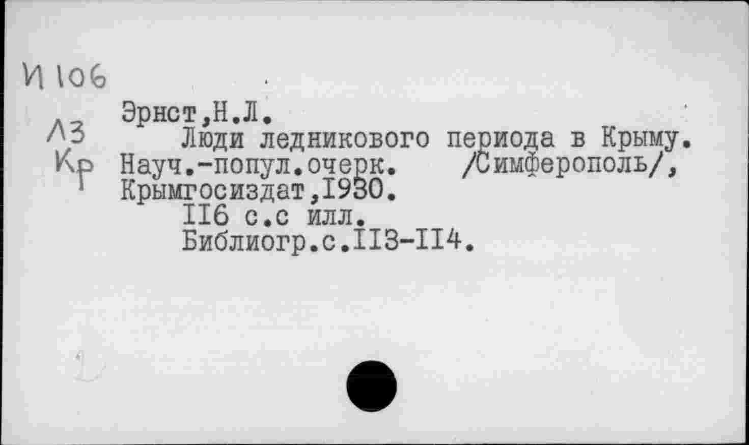 ﻿И loG
Эрнст,Н.Л.
Люди ледникового периода в Крыму Кр Науч.-попул.очерк.	/Симферополь/,
1 Крымгосиздат,1930.
II6 с.с илл.
Библиогр.с.II3-II4.